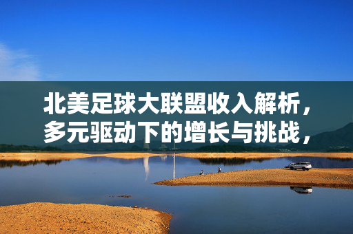 北美足球大联盟收入解析，多元驱动下的增长与挑战，多元驱动增长与挑战，北美足球大联盟收入解析