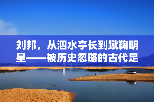 刘邦,从泗水亭长到蹴鞠明星——被历史忽略的古代足球往事,刘邦,从泗水亭长到蹴鞠明星——被历史忽略的古代足球往事