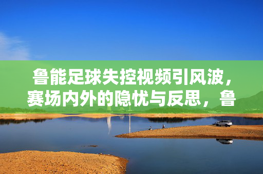 鲁能足球失控视频引风波，赛场内外的隐忧与反思，鲁能足球失控视频风波，赛场内外的隐忧与反思