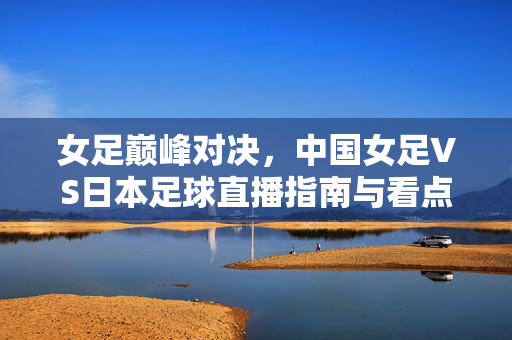 女足巅峰对决,中国女足VS日本足球直播指南与看点解析,中国女足VS日本,巅峰对决直播指南与看点解析