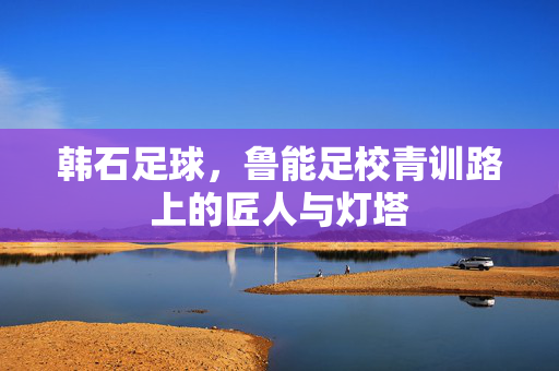 韩石足球,鲁能足校青训路上的匠人与灯塔