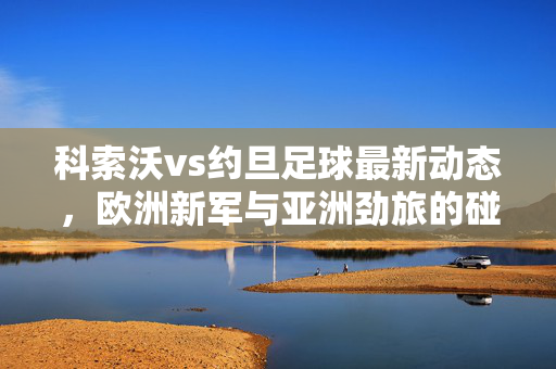 科索沃vs约旦足球最新动态，欧洲新军与亚洲劲旅的碰撞与展望，科索沃vs约旦，欧洲新军与亚洲劲旅的足球碰撞展望