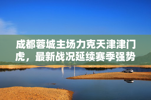 成都蓉城主场力克天津津门虎，最新战况延续赛季强势势头，成都蓉城主场力克天津津门虎 延续赛季强势势头