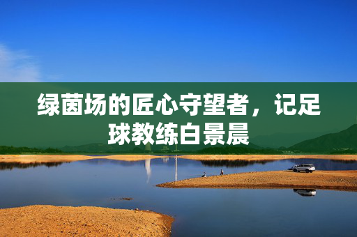 绿茵场的匠心守望者，记足球教练白景晨