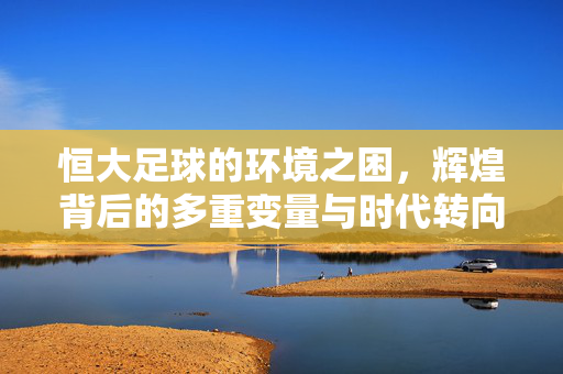 恒大足球的环境之困，辉煌背后的多重变量与时代转向，恒大足球的环境之困，辉煌背后的多重变量与时代转向