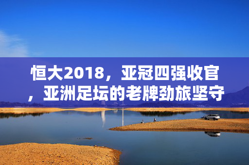 恒大2018，亚冠四强收官，亚洲足坛的老牌劲旅坚守与挑战