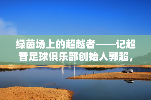 绿茵场上的超越者——记超音足球俱乐部创始人郭超,绿茵超越者,超音足球俱乐部创始人郭超