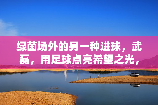 绿茵场外的另一种进球，武磊，用足球点亮希望之光，武磊，绿茵场外的另一种进球，足球点亮希望之光