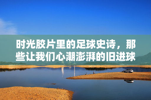 时光胶片里的足球史诗,那些让我们心潮澎湃的旧进球视频,时光胶片里的足球史诗,心潮澎湃的旧进球