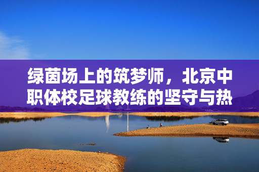 绿茵场上的筑梦师,北京中职体校足球教练的坚守与热望,绿茵筑梦师,北京中职体校教练的坚守与热望