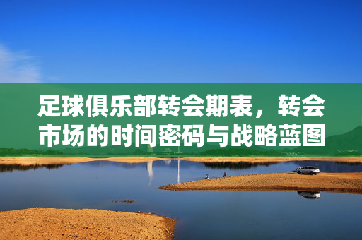 足球俱乐部转会期表，转会市场的时间密码与战略蓝图，足球俱乐部转会期表，转会市场的时间密码与战略蓝图