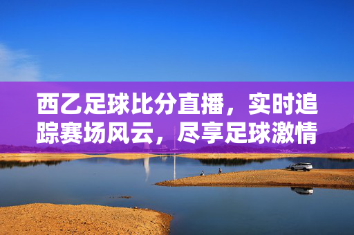 西乙足球比分直播，实时追踪赛场风云，尽享足球激情，西乙足球比分直播，实时追踪赛场风云，尽享足球激情
