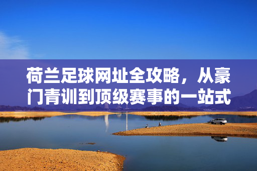 荷兰足球网址全攻略，从豪门青训到顶级赛事的一站式指南，荷兰足球全攻略，从豪门青训到顶级赛事一站式指南