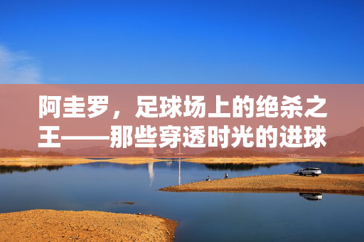 阿圭罗，足球场上的绝杀之王——那些穿透时光的进球瞬间，阿圭罗，穿透时光的绝杀王进球瞬间