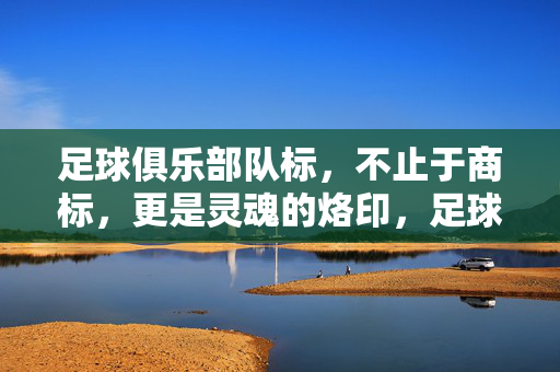足球俱乐部队标,不止于商标,更是灵魂的烙印,足球俱乐部队标,超越商标的灵魂烙印