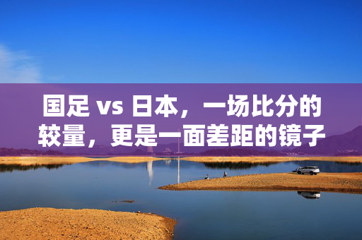 国足 vs 日本，一场比分的较量，更是一面差距的镜子，国足VS日本，比分较量中的差距之镜