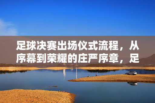 足球决赛出场仪式流程，从序幕到荣耀的庄严序章，足球决赛出场仪式流程，从序幕到荣耀的庄严序章