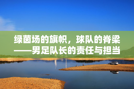 绿茵场的旗帜，球队的脊梁——男足队长的责任与担当，绿茵旗帜，球队脊梁——男足队长的责任与担当