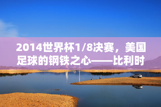 2014世界杯1/8决赛，美国足球的钢铁之心——比利时1:0经典之战回眸，2014世界杯1/8决赛，美国钢铁之心，比利时1:0经典之战