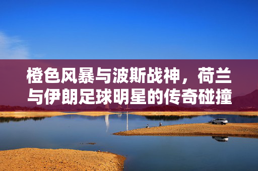 橙色风暴与波斯战神，荷兰与伊朗足球明星的传奇碰撞，橙色风暴战波斯战神，荷兰伊朗足球巅峰对决