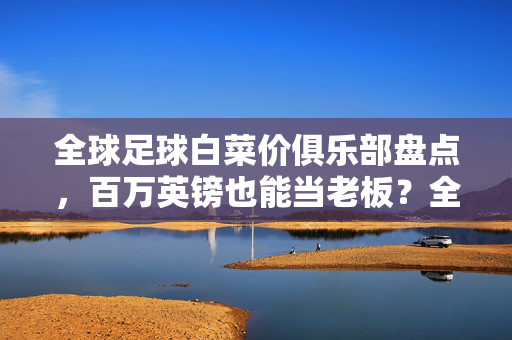 全球足球白菜价俱乐部盘点，百万英镑也能当老板？全球足球白菜价俱乐部，百万英镑也能当老板？