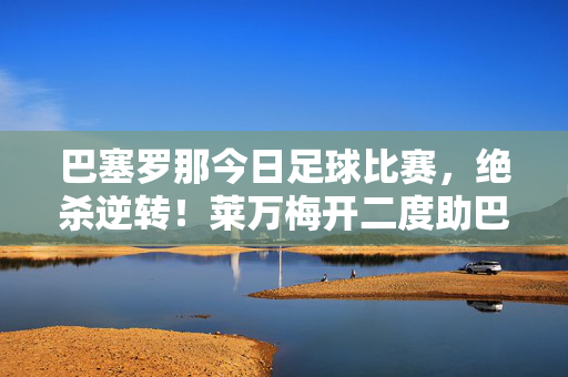 巴塞罗那今日足球比赛，绝杀逆转！莱万梅开二度助巴萨3-2险胜皇家社会，积分榜升至第二，绝杀逆转！莱万双响助巴萨3-2险胜皇家社会，积分榜升至第二