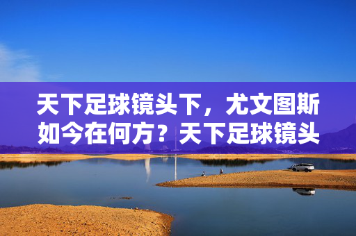 天下足球镜头下，尤文图斯如今在何方？天下足球镜头下，尤文图斯今何在？