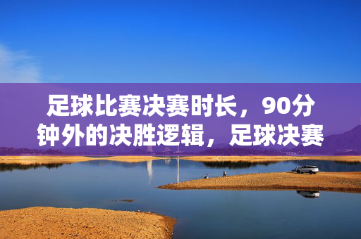 足球比赛决赛时长，90分钟外的决胜逻辑，足球决赛90分钟外的决胜逻辑