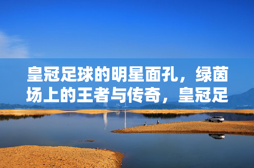 皇冠足球的明星面孔，绿茵场上的王者与传奇，皇冠足球，绿茵场的王者与传奇