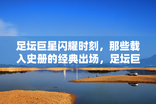 足坛巨星闪耀时刻，那些载入史册的经典出场，足坛巨星经典出场，载入史册的闪耀时刻