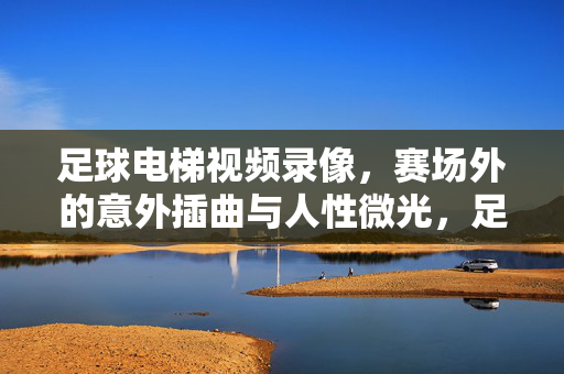 足球电梯视频录像，赛场外的意外插曲与人性微光，足球电梯意外插曲，赛场外的人性微光