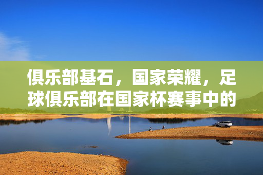 俱乐部基石，国家荣耀，足球俱乐部在国家杯赛事中的双重角色，基石与荣耀，国家杯赛场的俱乐部双重角色