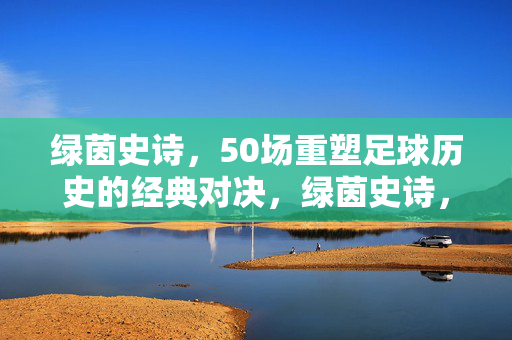 绿茵史诗，50场重塑足球历史的经典对决，绿茵史诗，50场重塑足球历史的经典对决