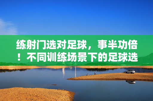 练射门选对足球，事半功倍！不同训练场景下的足球选择指南，练射门选对足球事半功倍，不同训练场景足球选择指南