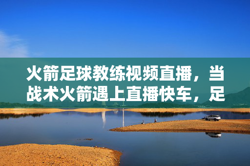 火箭足球教练视频直播,当战术火箭遇上直播快车,足坛掀起指尖革命
