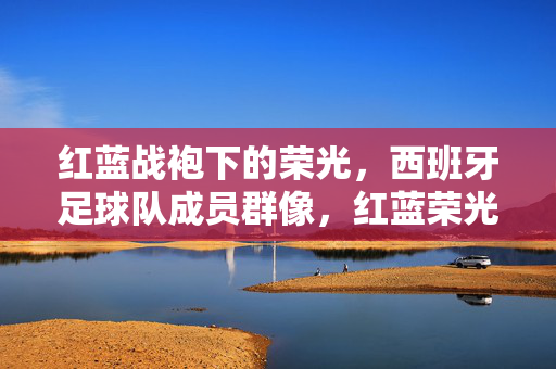 红蓝战袍下的荣光,西班牙足球队成员群像,红蓝荣光,西班牙足球队群像