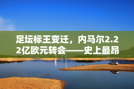 足坛标王变迁，内马尔2.22亿欧元转会——史上最昂贵足球转会的诞生与影响，内马尔2.22亿欧元转会，史上最昂贵足坛标王的诞生与影响