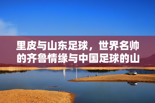 里皮与山东足球，世界名帅的齐鲁情缘与中国足球的山东印记，里皮与山东足球，世界名帅的齐鲁情缘与山东印记
