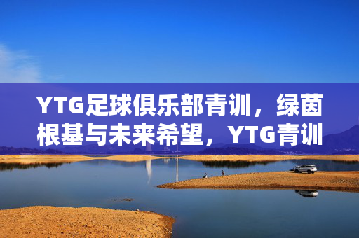 YTG足球俱乐部青训，绿茵根基与未来希望，YTG青训，绿茵筑基，未来可期