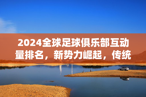 2024全球足球俱乐部互动量排名，新势力崛起，传统豪强格局生变，2024全球足球俱乐部互动量排名，新势力崛起，传统豪强格局生变