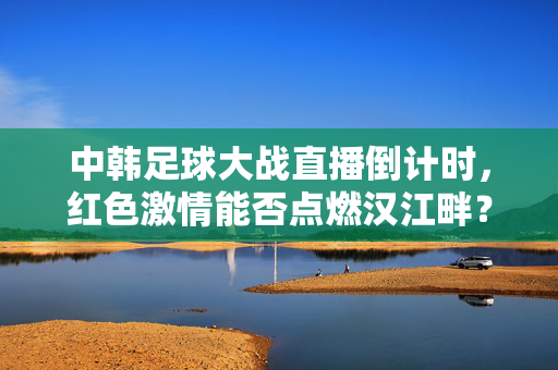 中韩足球大战直播倒计时,红色激情能否点燃汉江畔?中韩足球大战倒计时,红色激情能否点燃汉江畔?