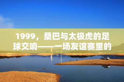 1999，桑巴与太极虎的足球交响——一场友谊赛里的时代密码，1999桑巴与太极虎的足球交响，时代密码