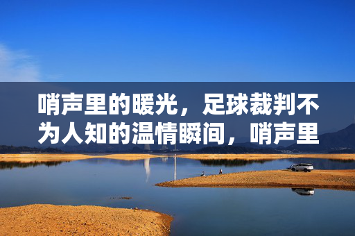 哨声里的暖光，足球裁判不为人知的温情瞬间，哨声里的暖光，足球裁判的温情瞬间
