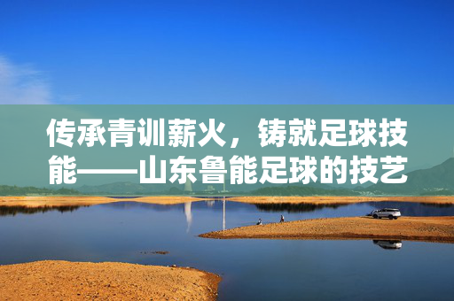 传承青训薪火，铸就足球技能——山东鲁能足球的技艺之路，传承青训薪火，铸就鲁能足球技艺