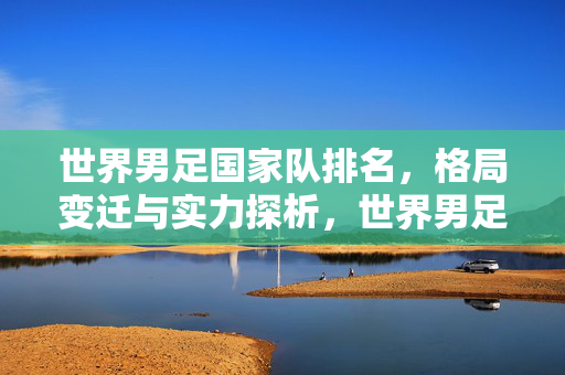 世界男足国家队排名，格局变迁与实力探析，世界男足国家队排名，格局变迁与实力探析