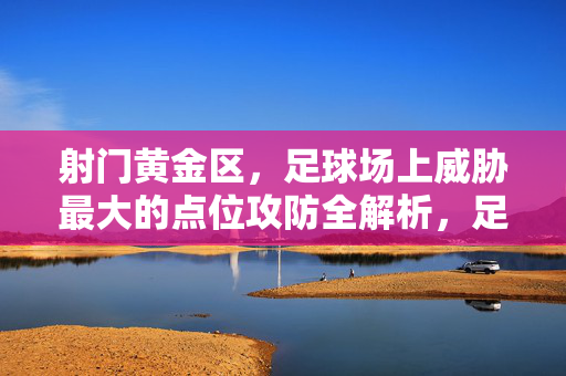 射门黄金区,足球场上威胁最大的点位攻防全解析,足球射门黄金区,威胁最大点位攻防全解析