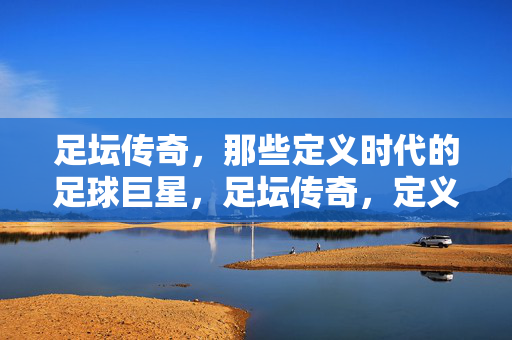 足坛传奇,那些定义时代的足球巨星,足坛传奇,定义时代的巨星