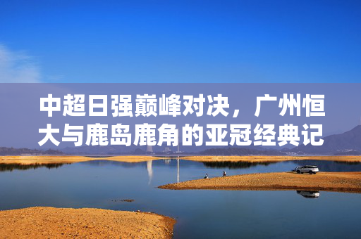 中超日强巅峰对决,广州恒大与鹿岛鹿角的亚冠经典记忆,亚冠巅峰对决,恒大与鹿岛鹿角的经典记忆