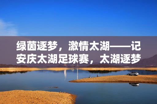绿茵逐梦，激情太湖——记安庆太湖足球赛，太湖逐梦，绿茵激情赛