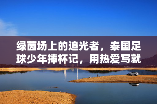 绿茵场上的追光者,泰国足球少年捧杯记,用热爱写就少年传奇,绿茵场追光者,泰国足球少年的捧杯传奇